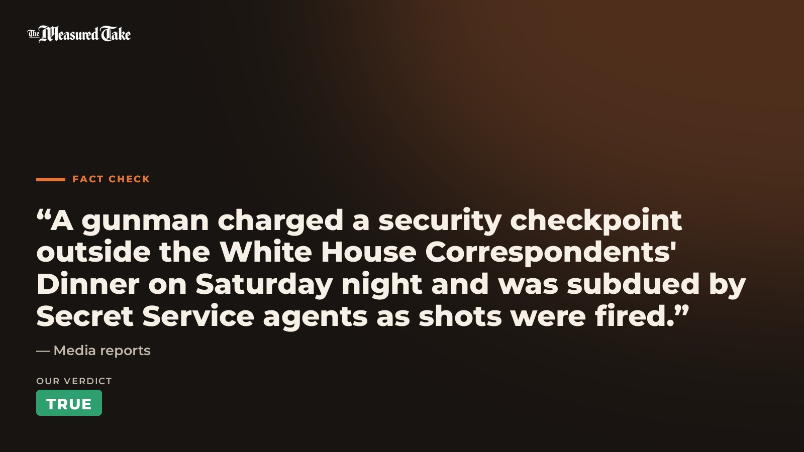 Media reports: “A gunman charged a security checkpoint outside the White House Correspondents' Dinner on Saturday night and was subdued by Secret Service agents as shots were fired.”. Our verdict: True.