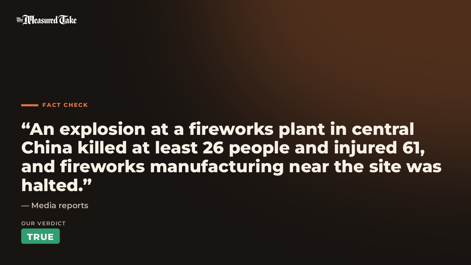 Media reports: “An explosion at a fireworks plant in central China killed at least 26 people and injured 61, and fireworks manufacturing near the site was halted.”. Our verdict: True.