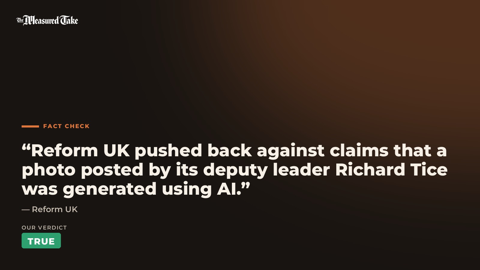 Reform UK: “Reform UK pushed back against claims that a photo posted by its deputy leader Richard Tice was generated using AI.”. Our verdict: True.