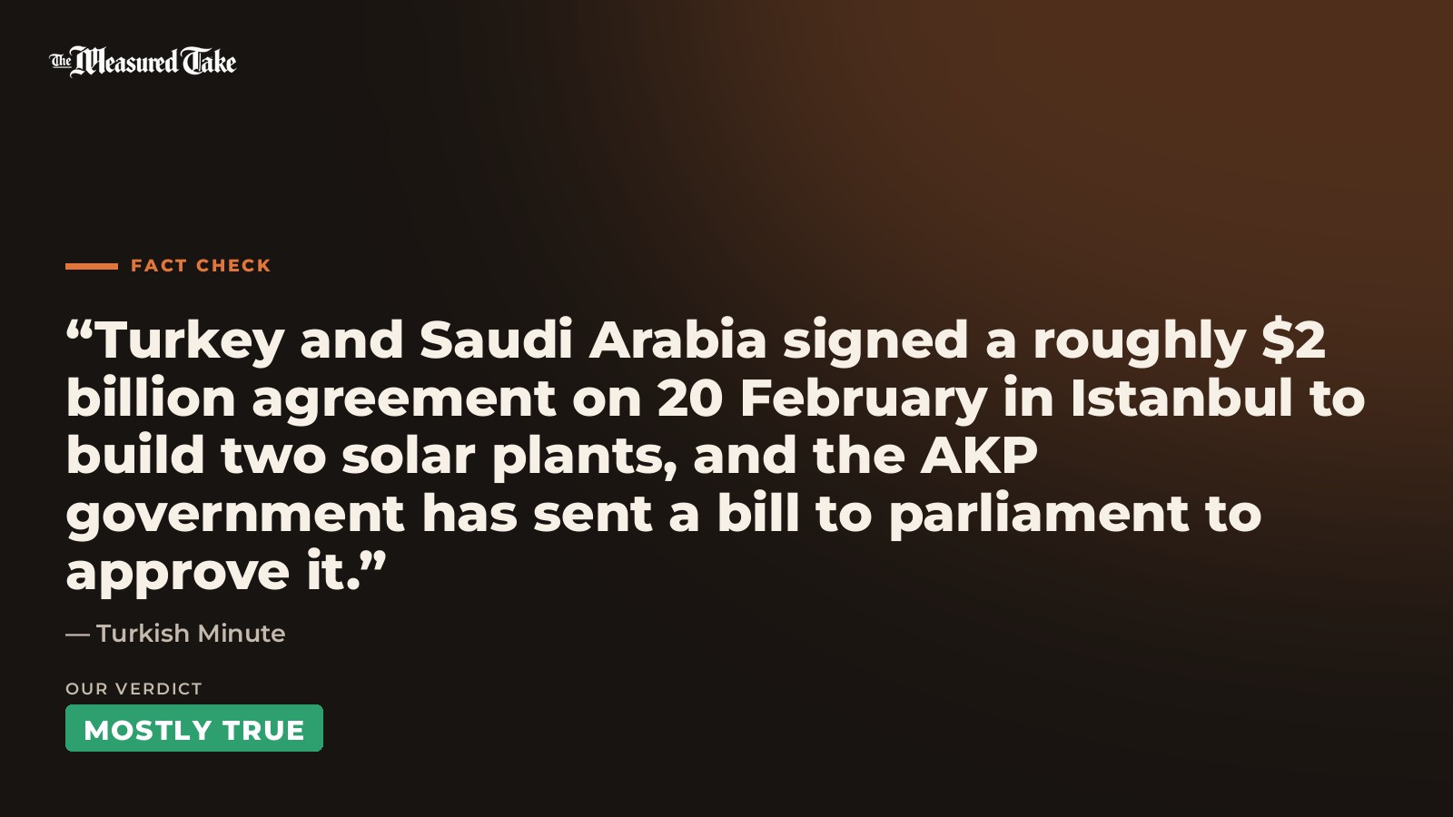 Turkish Minute: “Turkey and Saudi Arabia signed a roughly $2 billion agreement on 20 February in Istanbul to build two solar plants, and the AKP government has sent a bill to parliament to approve it.”. Our verdict: Mostly True.
