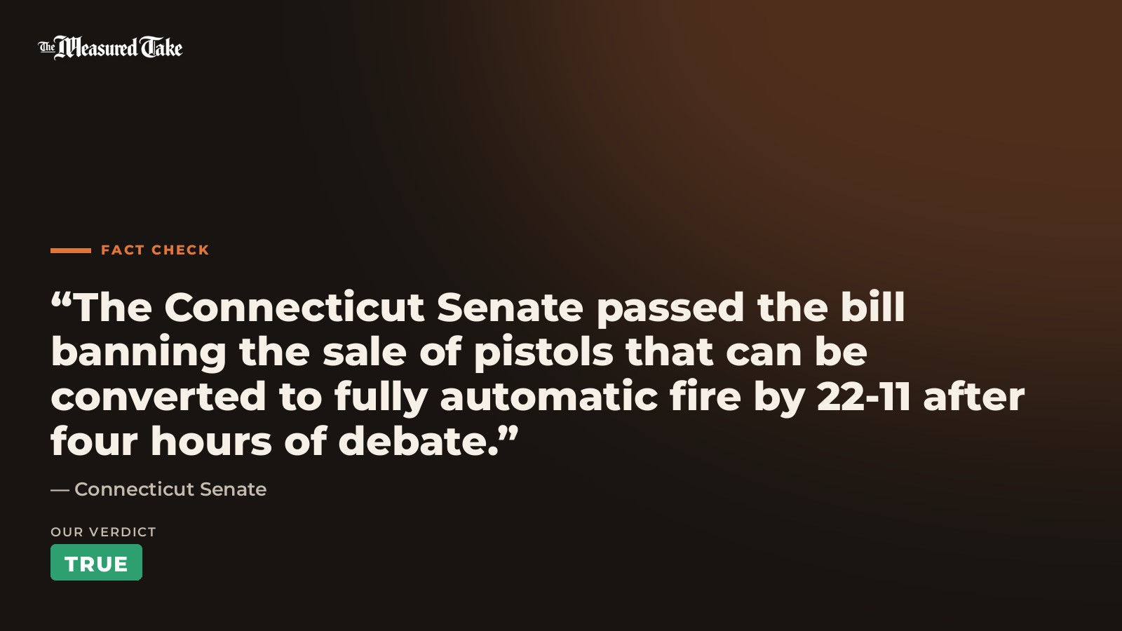 Connecticut Senate: “The Connecticut Senate passed the bill banning the sale of pistols that can be converted to fully automatic fire by 22-11 after four hours of debate.”. Our verdict: True.