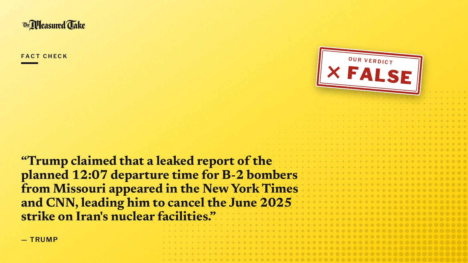 “Trump claimed that a leaked report of the planned 12:07 departure time for B-2 bombers from Missouri appeared in the New York Times and CNN, leading him to cancel the June 2025 strike on Iran's nuclear facilities.” — Trump. Our verdict: False.