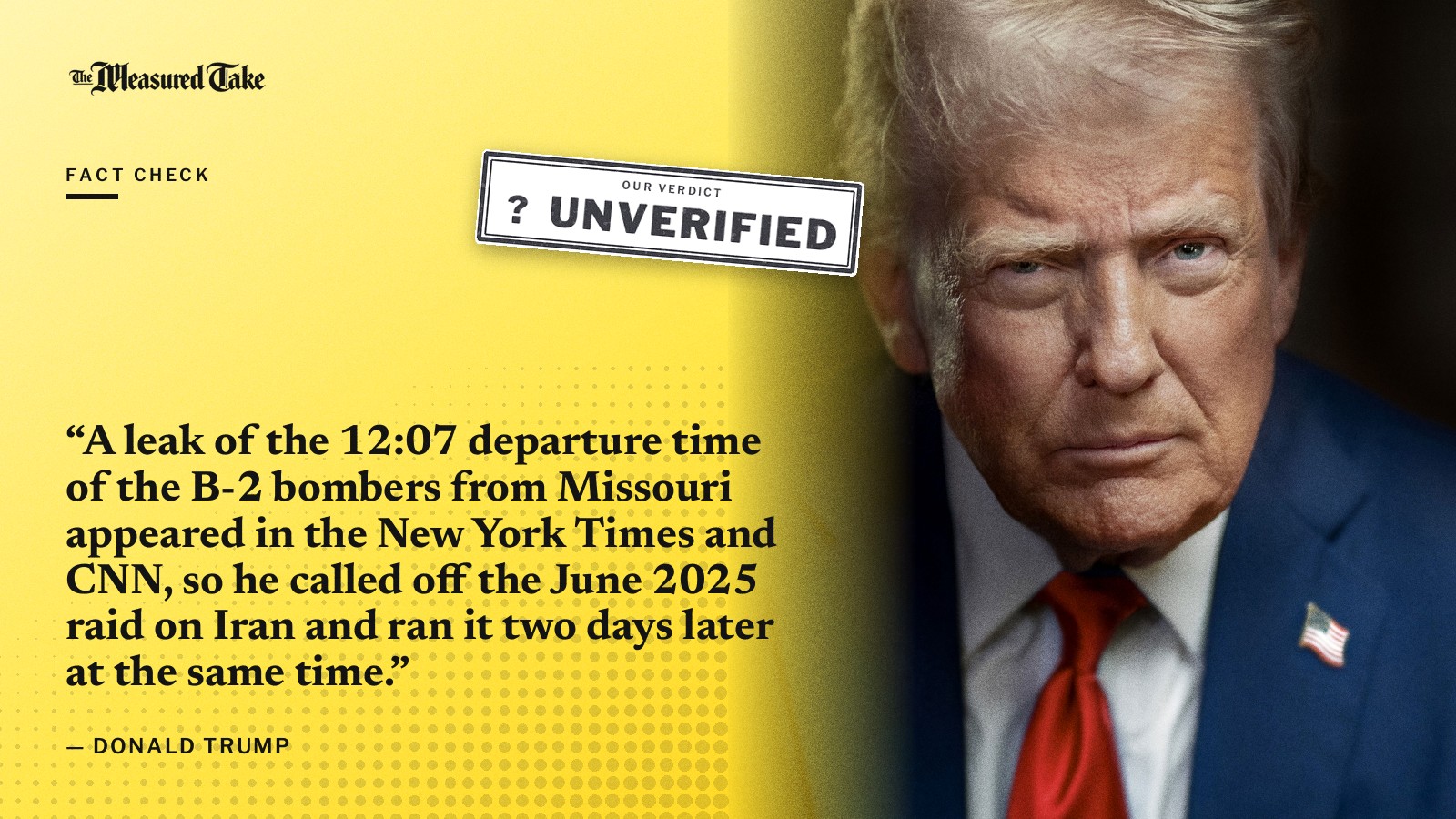 “A leak of the 12:07 departure time of the B-2 bombers from Missouri appeared in the New York Times and CNN, so he called off the June 2025 raid on Iran and ran it two days later at the same time.” — Donald Trump. Our verdict: Unverified.