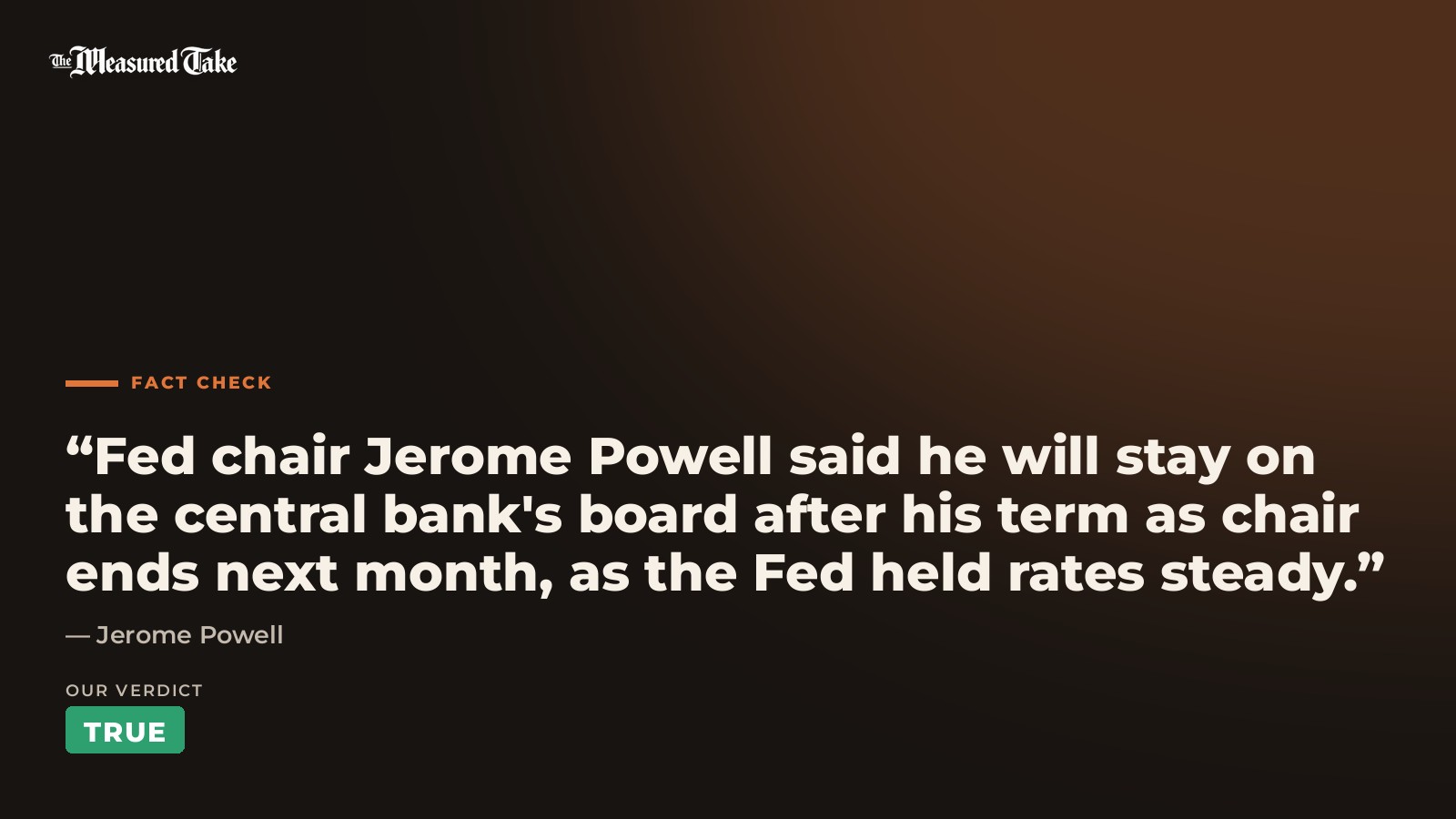 Jerome Powell: “Fed chair Jerome Powell said he will stay on the central bank's board after his term as chair ends next month, as the Fed held rates steady.”. Our verdict: True.