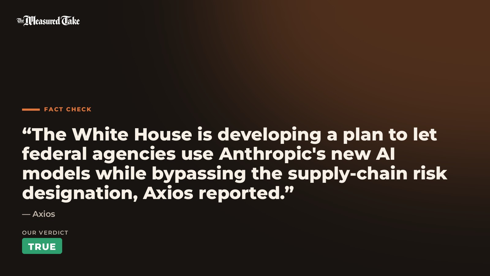 Axios: “The White House is developing a plan to let federal agencies use Anthropic's new AI models while bypassing the supply-chain risk designation, Axios reported.”. Our verdict: True.