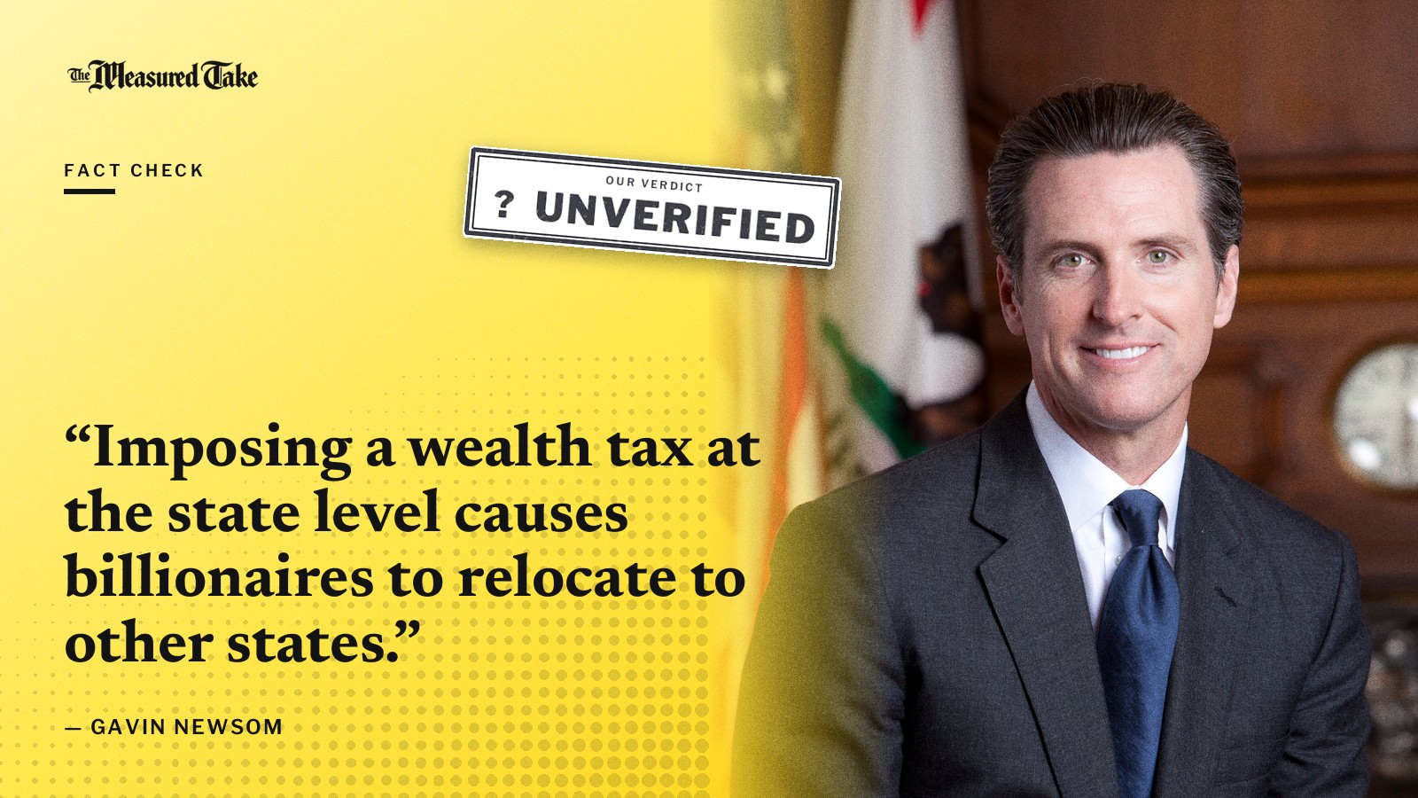 “Imposing a wealth tax at the state level causes billionaires to relocate to other states.” — Gavin Newsom. Our verdict: Unverified.