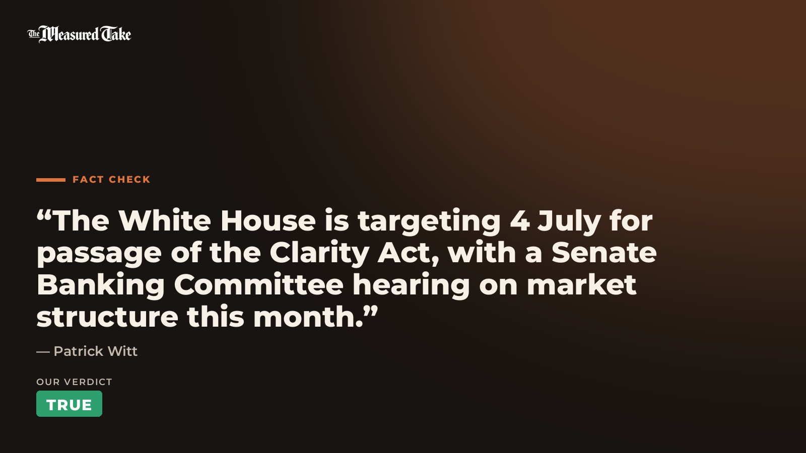 Patrick Witt: “The White House is targeting 4 July for passage of the Clarity Act, with a Senate Banking Committee hearing on market structure this month.”. Our verdict: True.