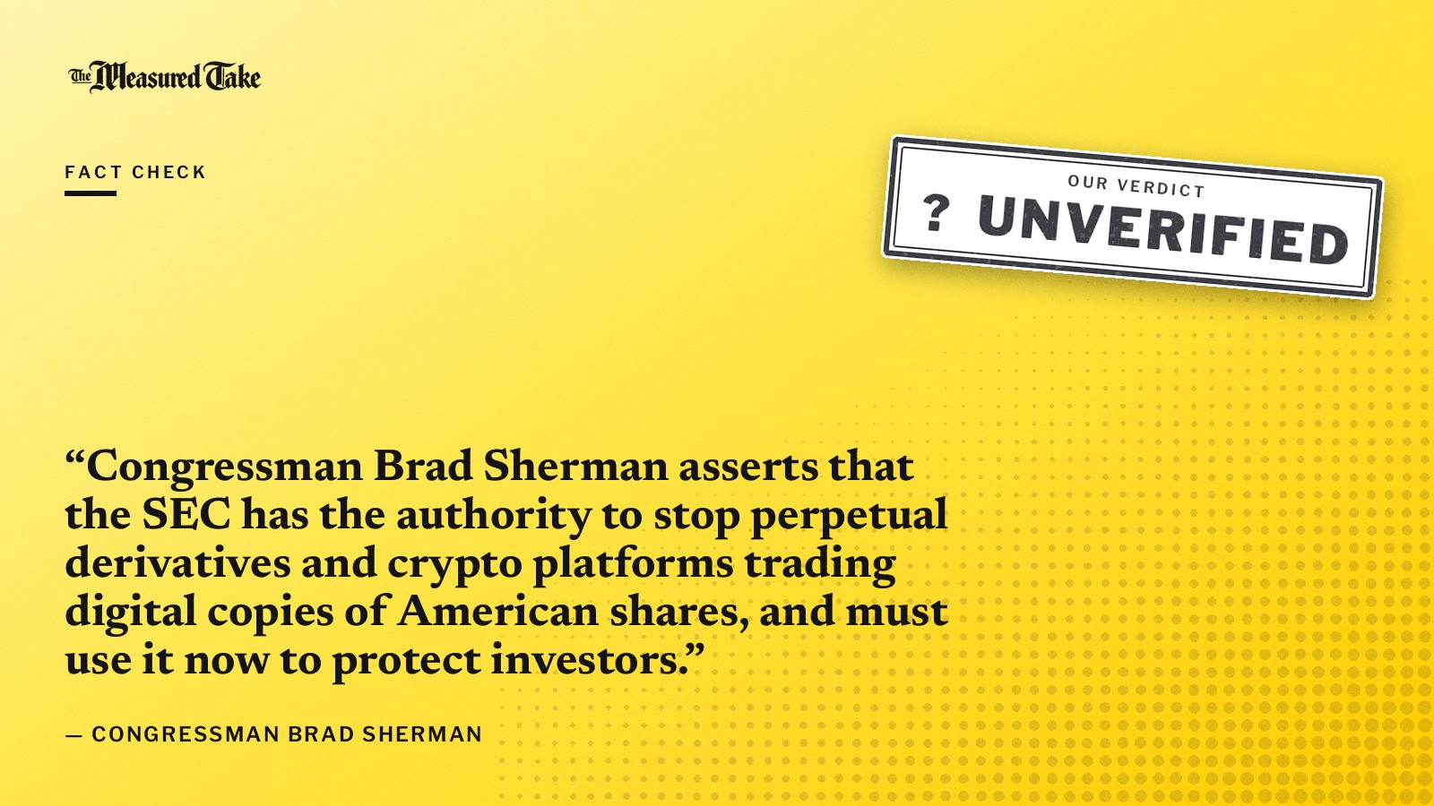 “Congressman Brad Sherman asserts that the SEC has the authority to stop perpetual derivatives and crypto platforms trading digital copies of American shares, and must use it now to protect investors.” — Congressman Brad Sherman. Our verdict: Unverified.