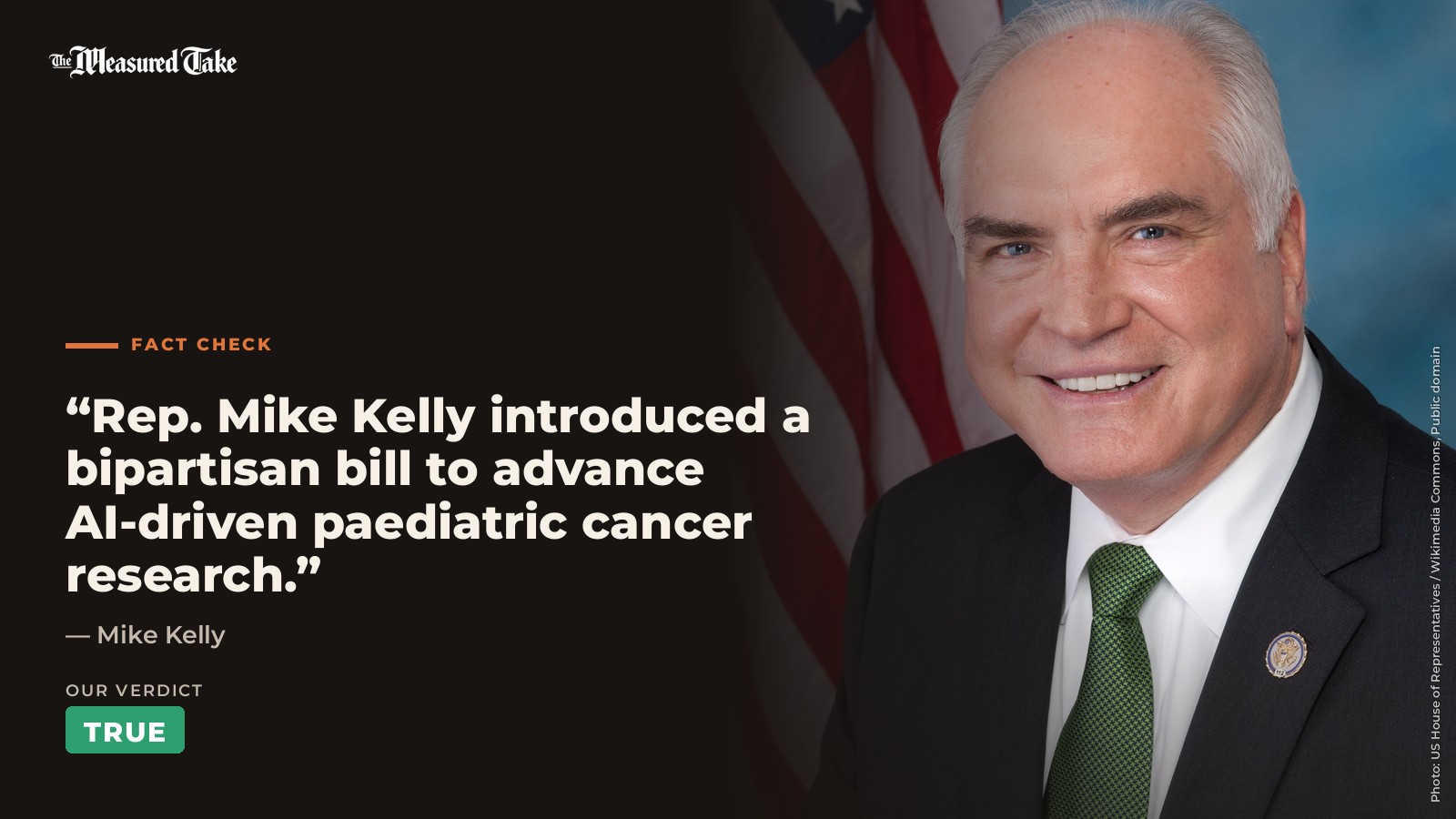 Mike Kelly: “Rep. Mike Kelly introduced a bipartisan bill to advance AI-driven paediatric cancer research.”. Our verdict: True.