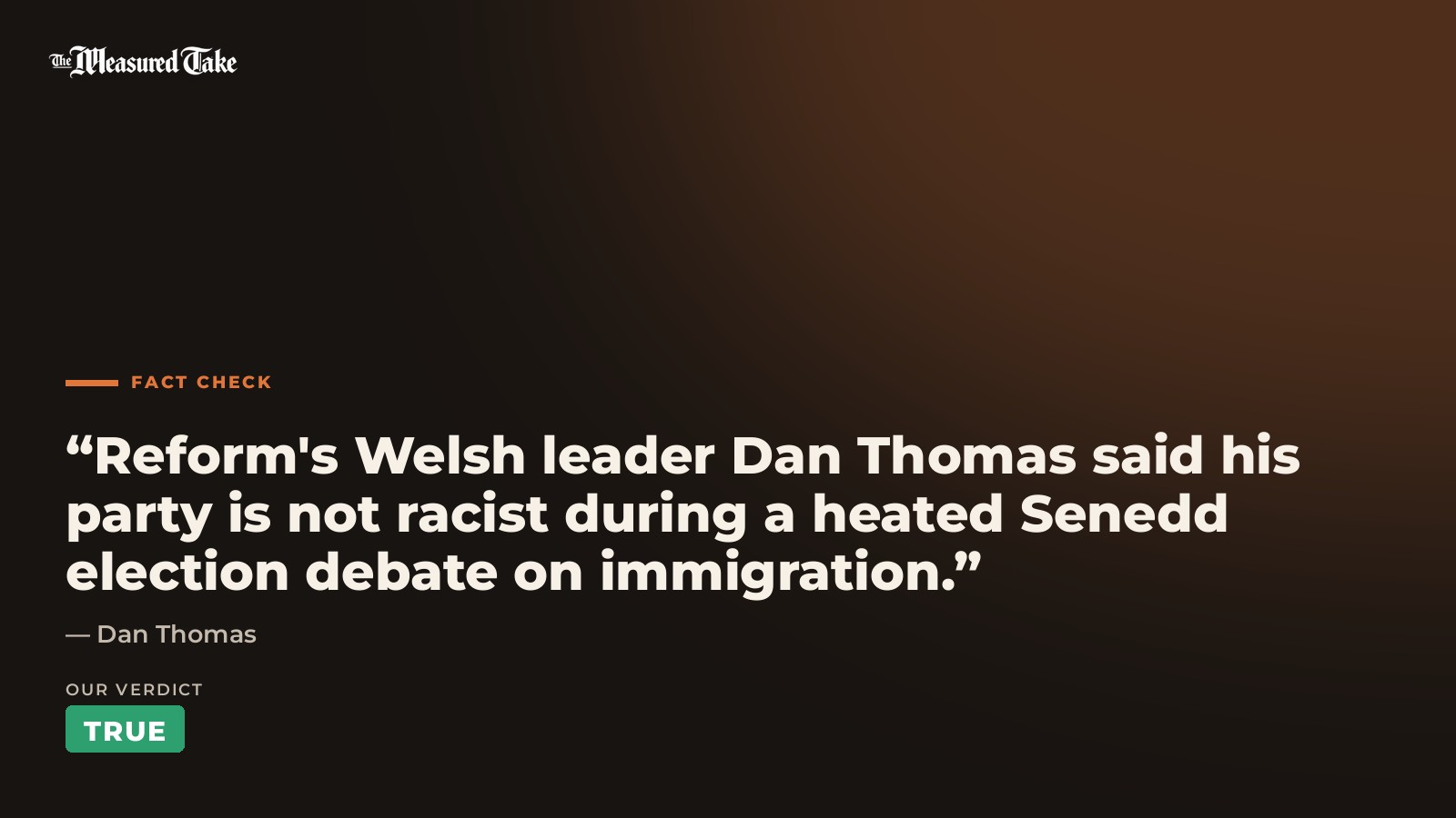 Dan Thomas: “Reform's Welsh leader Dan Thomas said his party is not racist during a heated Senedd election debate on immigration.”. Our verdict: True.