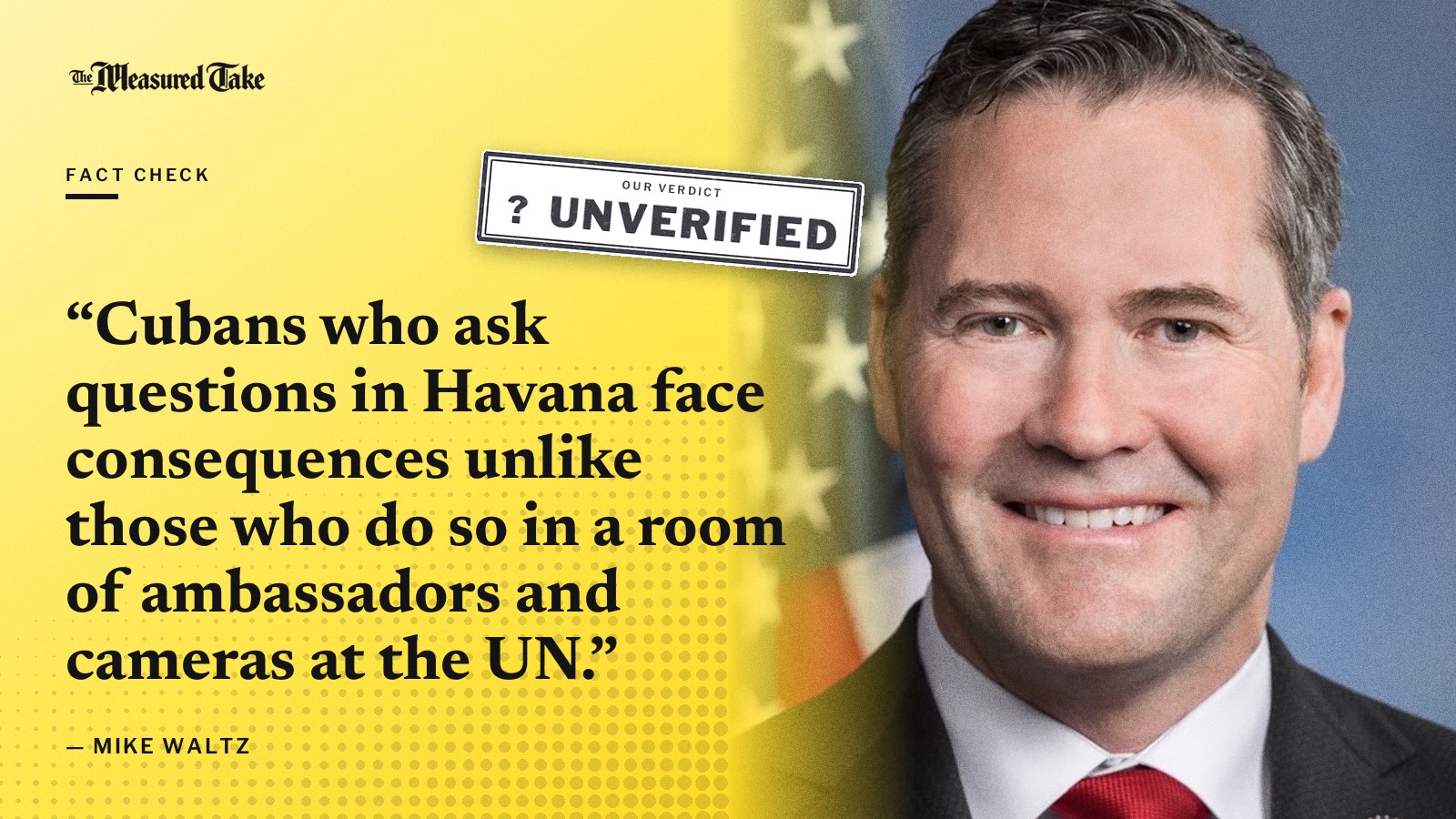 “Cubans who ask questions in Havana face consequences unlike those who do so in a room of ambassadors and cameras at the UN.” — Mike Waltz. Our verdict: Unverified.