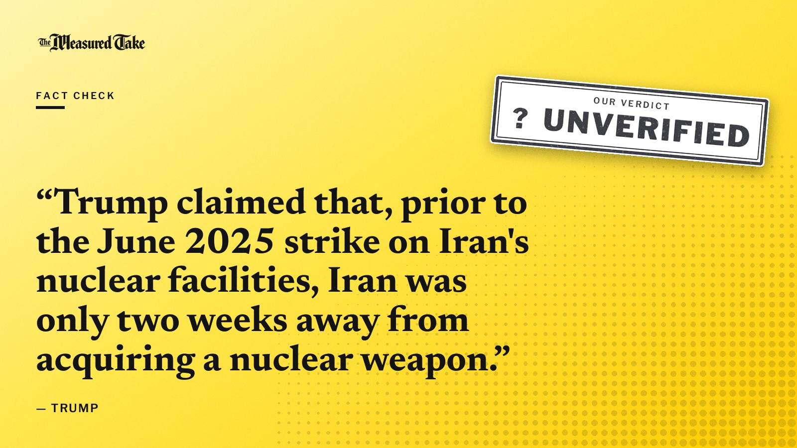 “Trump claimed that, prior to the June 2025 strike on Iran's nuclear facilities, Iran was only two weeks away from acquiring a nuclear weapon.” — Trump. Our verdict: Unverified.