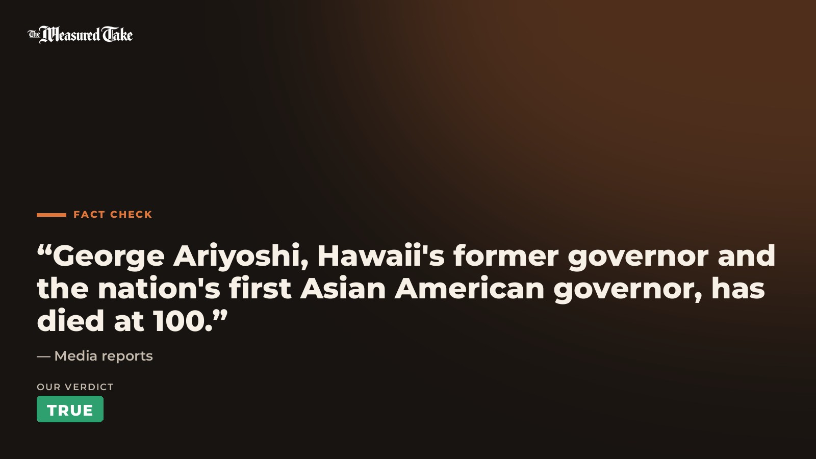 Media reports: “George Ariyoshi, Hawaii's former governor and the nation's first Asian American governor, has died at 100.”. Our verdict: True.