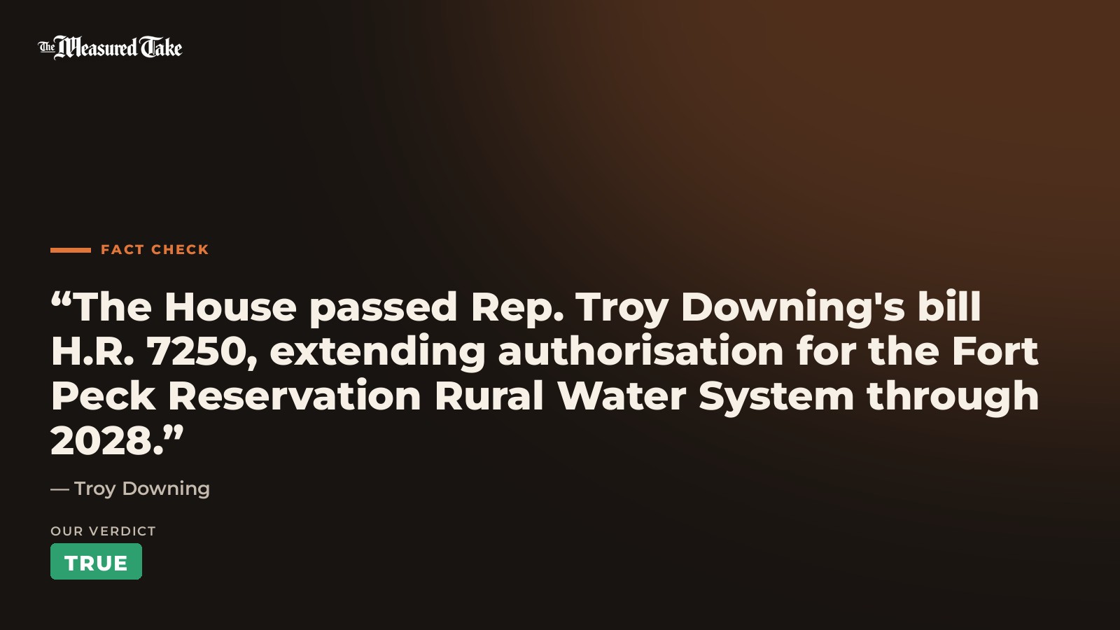 Troy Downing: “The House passed Rep. Troy Downing's bill H.R. 7250, extending authorisation for the Fort Peck Reservation Rural Water System through 2028.”. Our verdict: True.