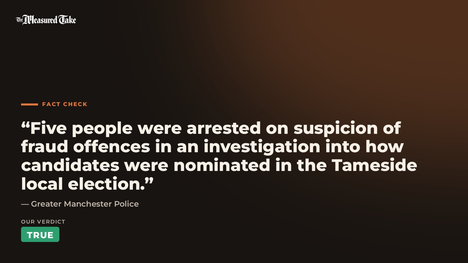 Greater Manchester Police: “Five people were arrested on suspicion of fraud offences in an investigation into how candidates were nominated in the Tameside local election.”. Our verdict: True.